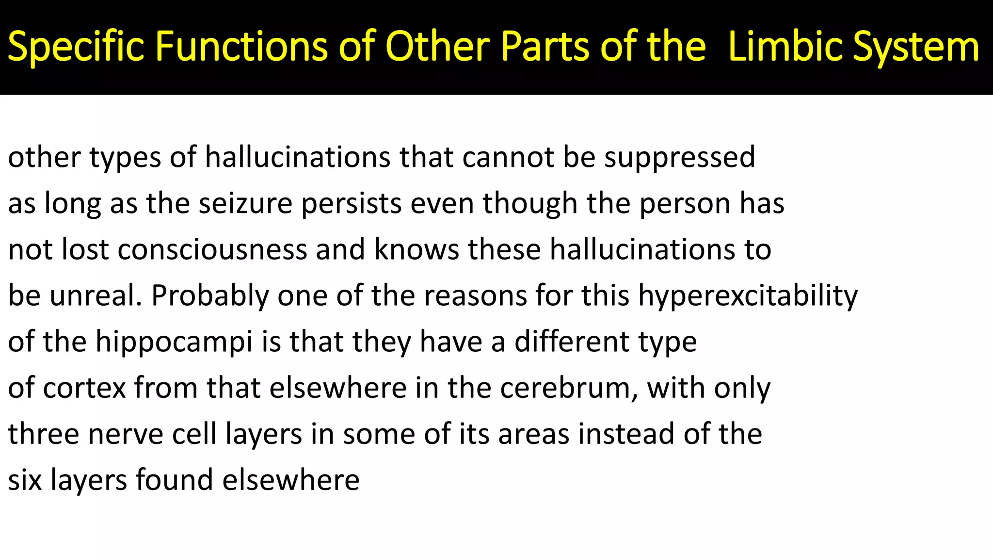 other types of hallucinations that cannot be suppressed
as long as the seizure persists even though the person has
not lost consciousness and knows these hallucinations to
be unreal. Probably one of the reasons for this hyperexcitability
of the hippocampi is that they have a different type
of cortex from that elsewhere in the cerebrum, with only
three nerve cell layers in some of its areas instead of the
six layers found elsewhere
Specific Functions of Other Parts of the Limbic System
 