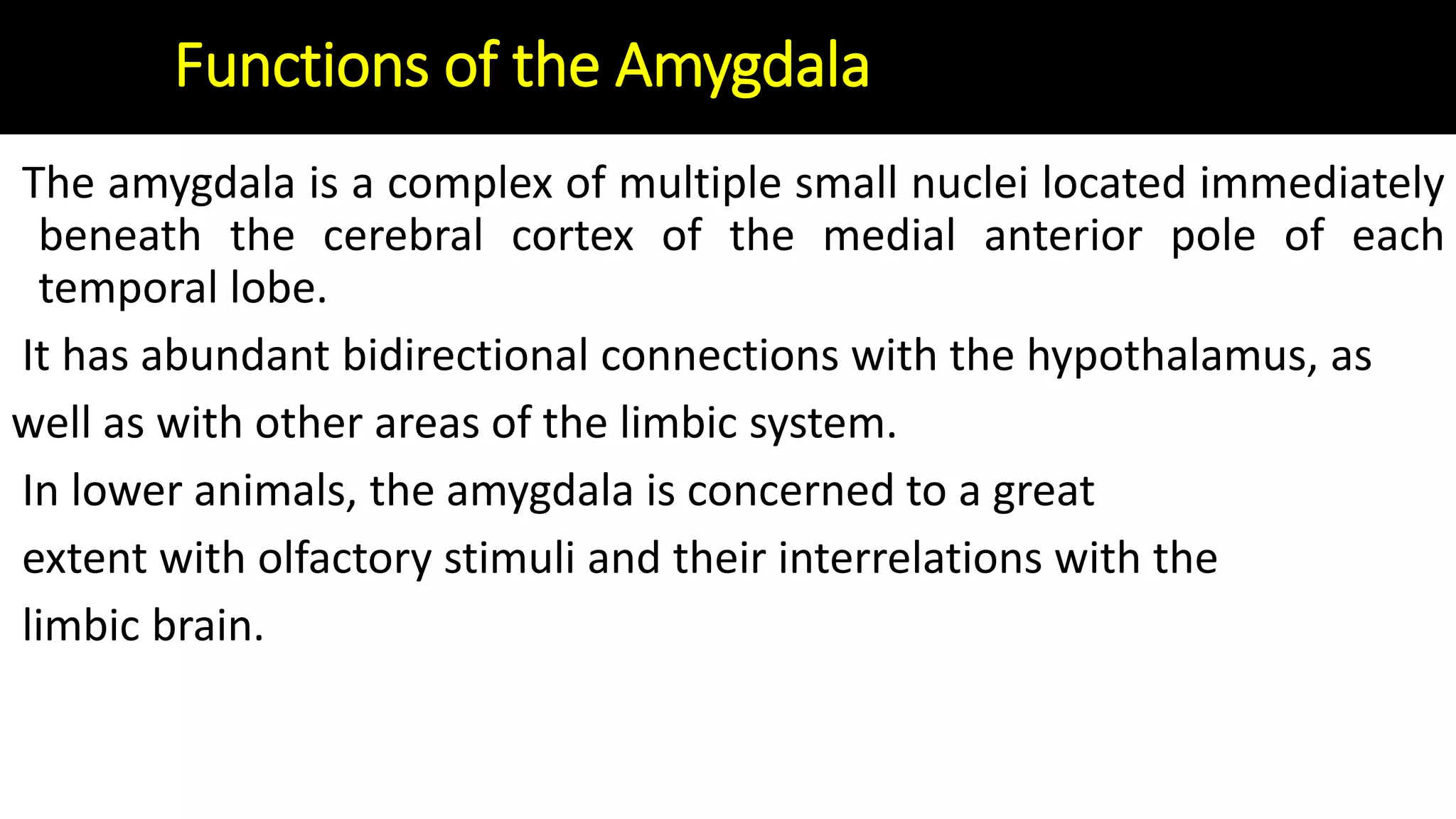 Functions of the Amygdala
The amygdala is a complex of multiple small nuclei located immediately
beneath the cerebral cortex of the medial anterior pole of each
temporal lobe.
It has abundant bidirectional connections with the hypothalamus, as
well as with other areas of the limbic system.
In lower animals, the amygdala is concerned to a great
extent with olfactory stimuli and their interrelations with the
limbic brain.
 