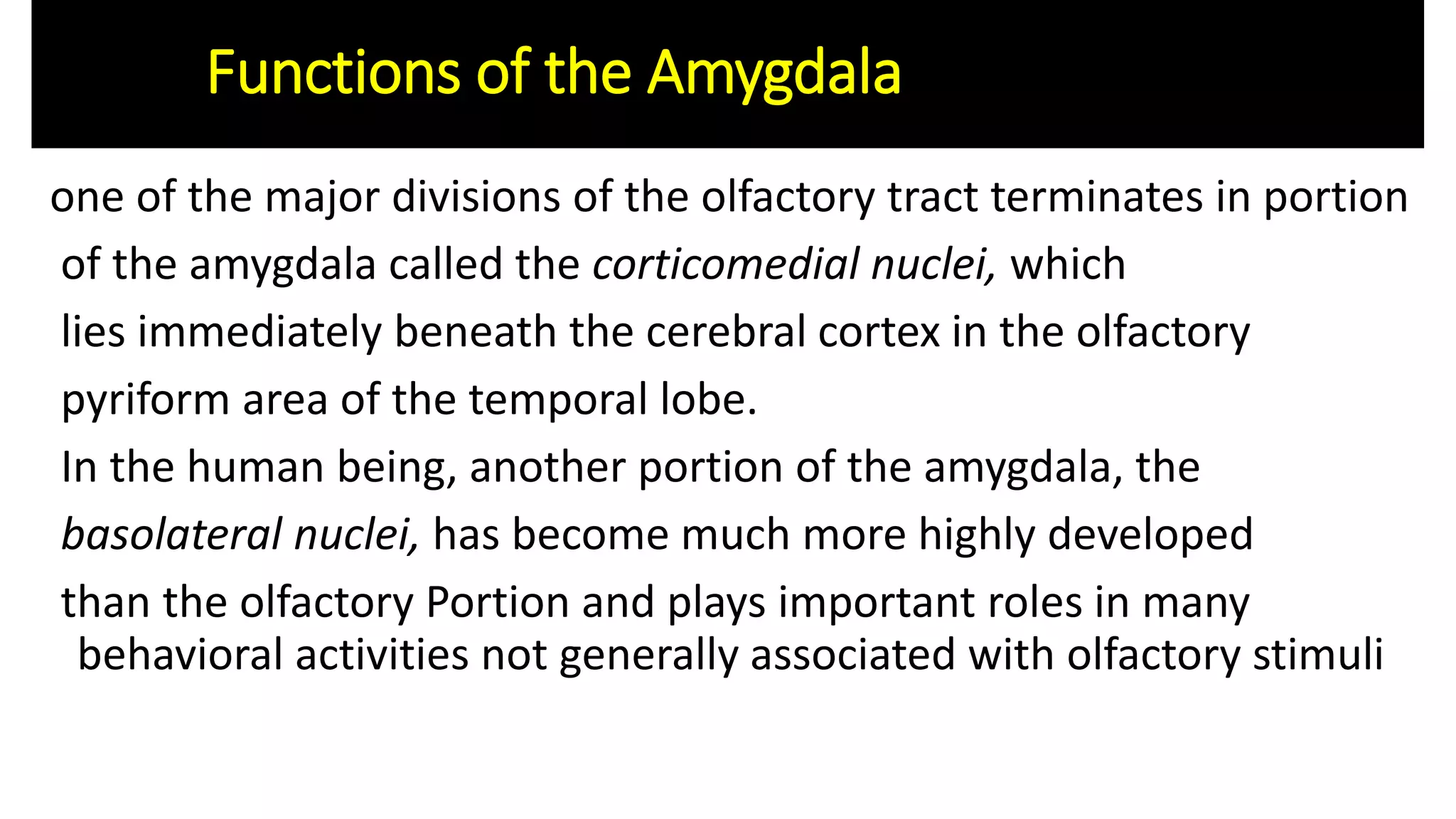 one of the major divisions of the olfactory tract terminates in portion
of the amygdala called the corticomedial nuclei, which
lies immediately beneath the cerebral cortex in the olfactory
pyriform area of the temporal lobe.
In the human being, another portion of the amygdala, the
basolateral nuclei, has become much more highly developed
than the olfactory Portion and plays important roles in many
behavioral activities not generally associated with olfactory stimuli
Functions of the Amygdala
 