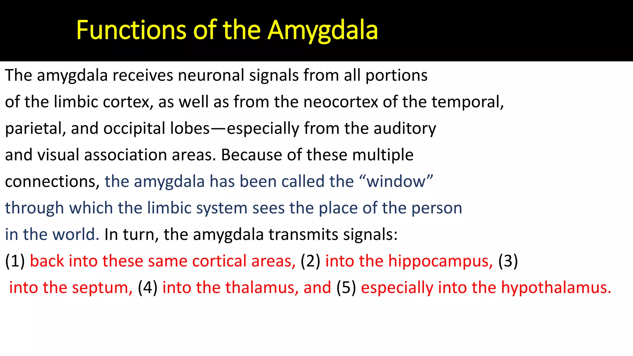 The amygdala receives neuronal signals from all portions
of the limbic cortex, as well as from the neocortex of the temporal,
parietal, and occipital lobes—especially from the auditory
and visual association areas. Because of these multiple
connections, the amygdala has been called the “window”
through which the limbic system sees the place of the person
in the world. In turn, the amygdala transmits signals:
(1) back into these same cortical areas, (2) into the hippocampus, (3)
into the septum, (4) into the thalamus, and (5) especially into the hypothalamus.
Functions of the Amygdala
 