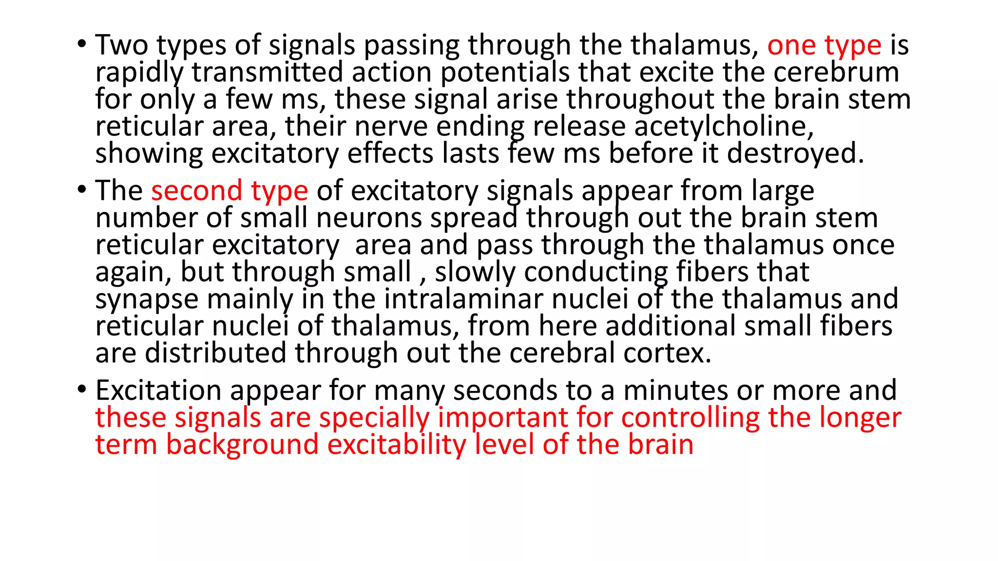 • Two types of signals passing through the thalamus, one type is
rapidly transmitted action potentials that excite the cerebrum
for only a few ms, these signal arise throughout the brain stem
reticular area, their nerve ending release acetylcholine,
showing excitatory effects lasts few ms before it destroyed.
• The second type of excitatory signals appear from large
number of small neurons spread through out the brain stem
reticular excitatory area and pass through the thalamus once
again, but through small , slowly conducting fibers that
synapse mainly in the intralaminar nuclei of the thalamus and
reticular nuclei of thalamus, from here additional small fibers
are distributed through out the cerebral cortex.
• Excitation appear for many seconds to a minutes or more and
these signals are specially important for controlling the longer
term background excitability level of the brain
 