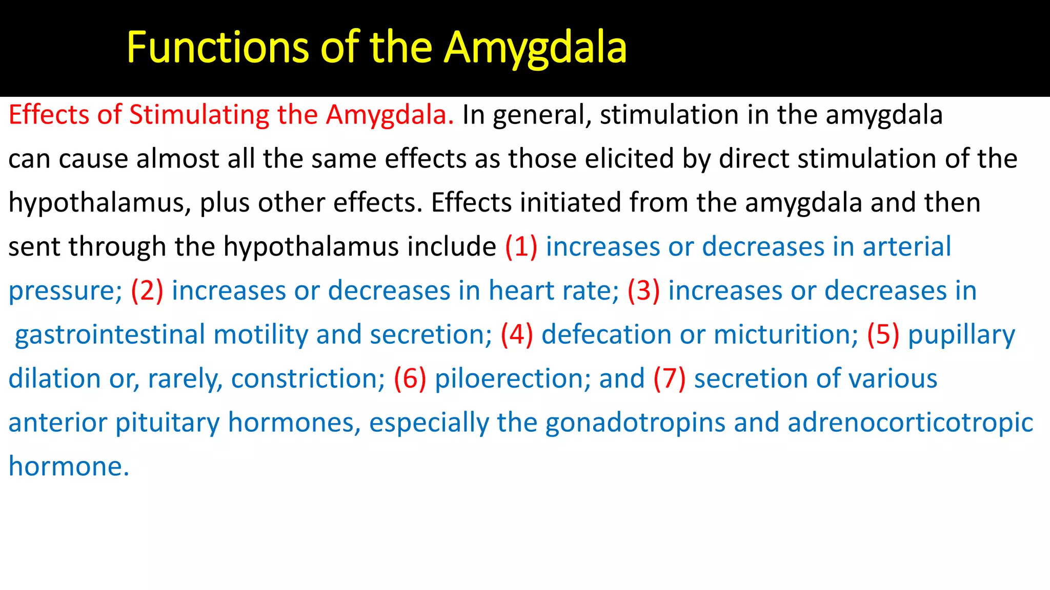 Effects of Stimulating the Amygdala. In general, stimulation in the amygdala
can cause almost all the same effects as those elicited by direct stimulation of the
hypothalamus, plus other effects. Effects initiated from the amygdala and then
sent through the hypothalamus include (1) increases or decreases in arterial
pressure; (2) increases or decreases in heart rate; (3) increases or decreases in
gastrointestinal motility and secretion; (4) defecation or micturition; (5) pupillary
dilation or, rarely, constriction; (6) piloerection; and (7) secretion of various
anterior pituitary hormones, especially the gonadotropins and adrenocorticotropic
hormone.
Functions of the Amygdala
 