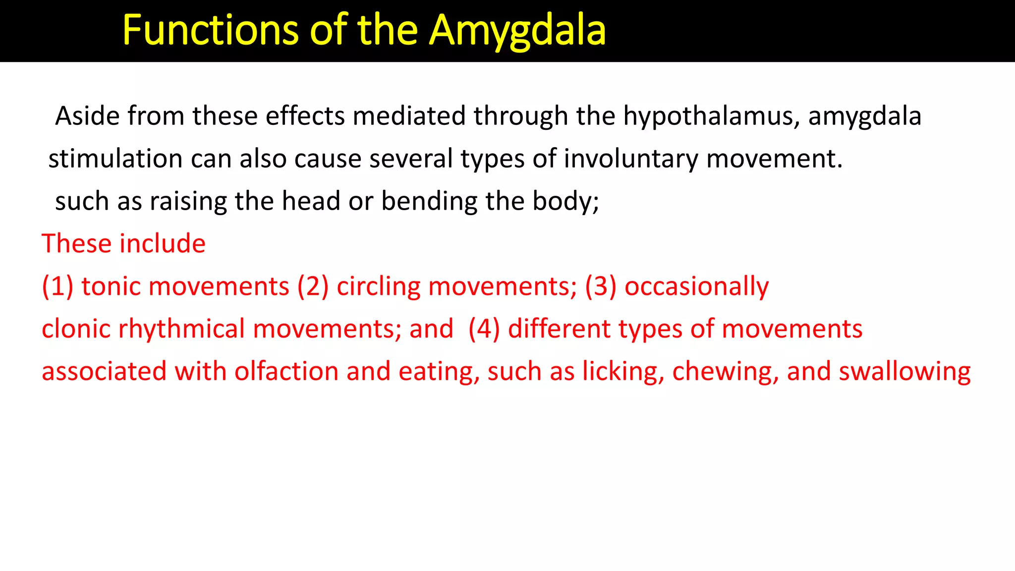 Aside from these effects mediated through the hypothalamus, amygdala
stimulation can also cause several types of involuntary movement.
such as raising the head or bending the body;
These include
(1) tonic movements (2) circling movements; (3) occasionally
clonic rhythmical movements; and (4) different types of movements
associated with olfaction and eating, such as licking, chewing, and swallowing
Functions of the Amygdala
 