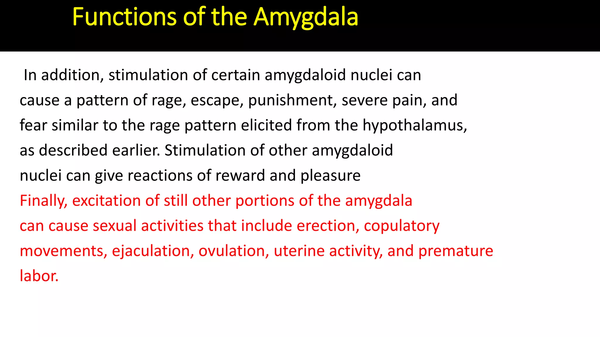 In addition, stimulation of certain amygdaloid nuclei can
cause a pattern of rage, escape, punishment, severe pain, and
fear similar to the rage pattern elicited from the hypothalamus,
as described earlier. Stimulation of other amygdaloid
nuclei can give reactions of reward and pleasure
Finally, excitation of still other portions of the amygdala
can cause sexual activities that include erection, copulatory
movements, ejaculation, ovulation, uterine activity, and premature
labor.
Functions of the Amygdala
 