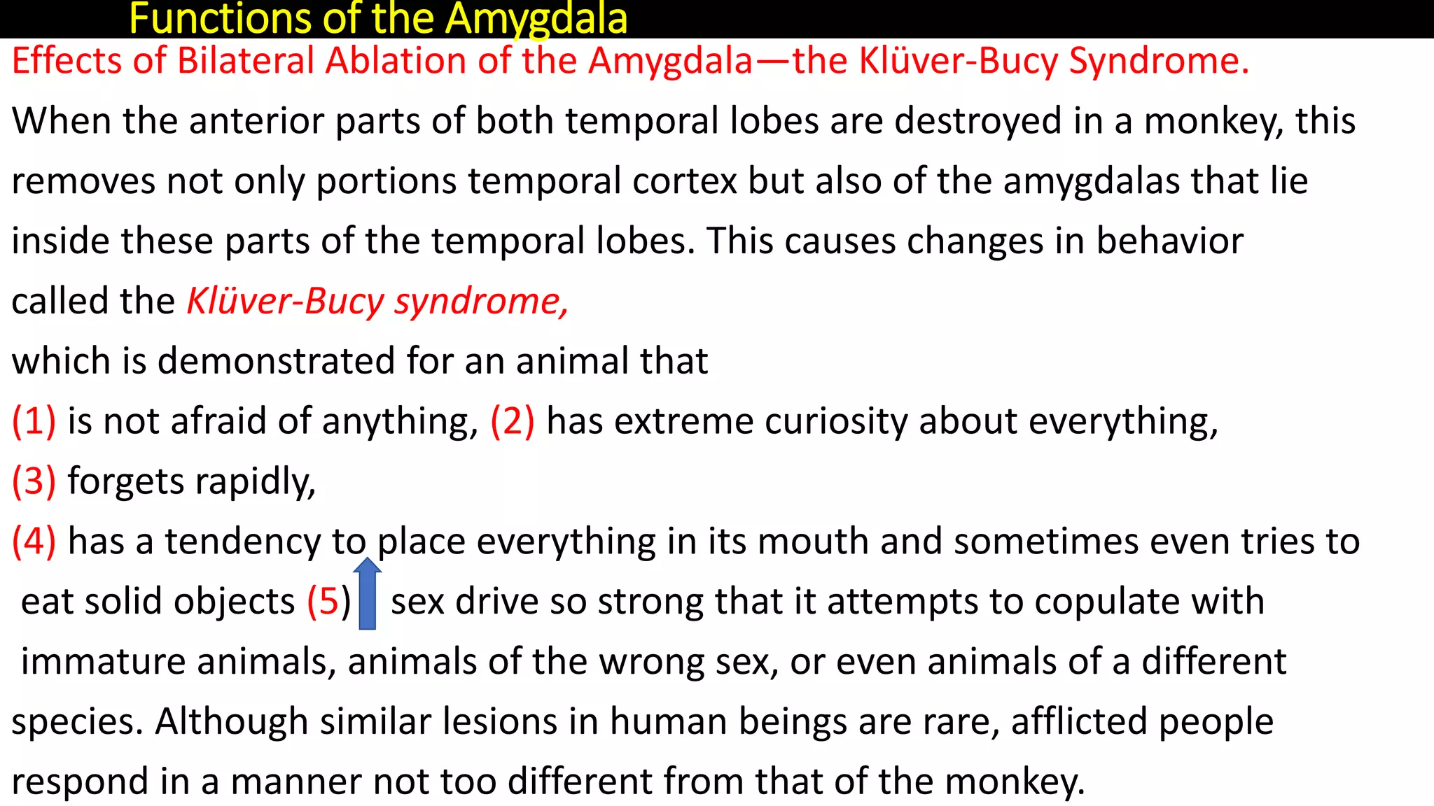 Effects of Bilateral Ablation of the Amygdala—the Klüver-Bucy Syndrome.
When the anterior parts of both temporal lobes are destroyed in a monkey, this
removes not only portions temporal cortex but also of the amygdalas that lie
inside these parts of the temporal lobes. This causes changes in behavior
called the Klüver-Bucy syndrome,
which is demonstrated for an animal that
(1) is not afraid of anything, (2) has extreme curiosity about everything,
(3) forgets rapidly,
(4) has a tendency to place everything in its mouth and sometimes even tries to
eat solid objects (5) sex drive so strong that it attempts to copulate with
immature animals, animals of the wrong sex, or even animals of a different
species. Although similar lesions in human beings are rare, afflicted people
respond in a manner not too different from that of the monkey.
Functions of the Amygdala
 