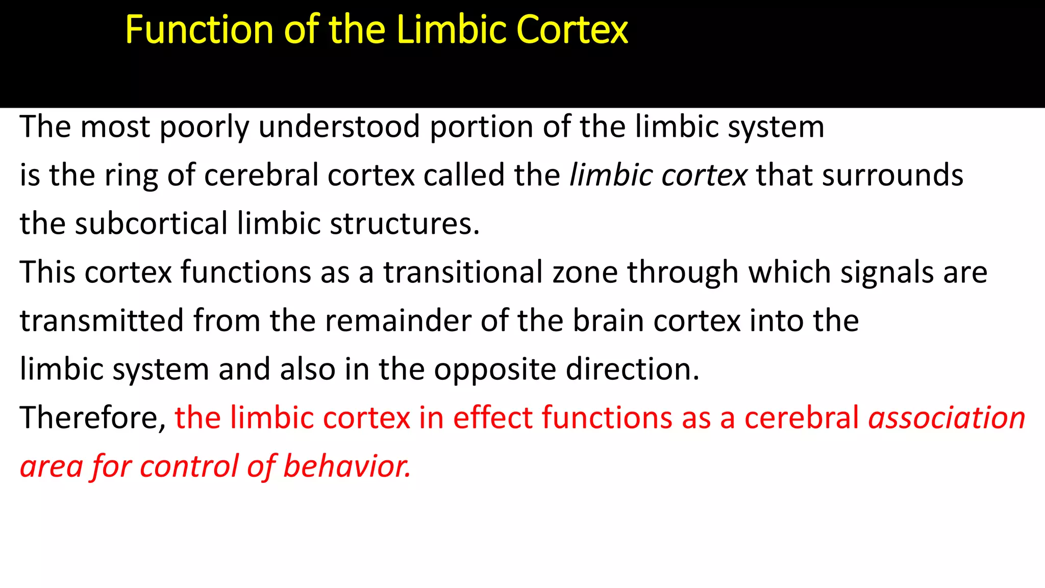 Function of the Limbic Cortex
The most poorly understood portion of the limbic system
is the ring of cerebral cortex called the limbic cortex that surrounds
the subcortical limbic structures.
This cortex functions as a transitional zone through which signals are
transmitted from the remainder of the brain cortex into the
limbic system and also in the opposite direction.
Therefore, the limbic cortex in effect functions as a cerebral association
area for control of behavior.
 