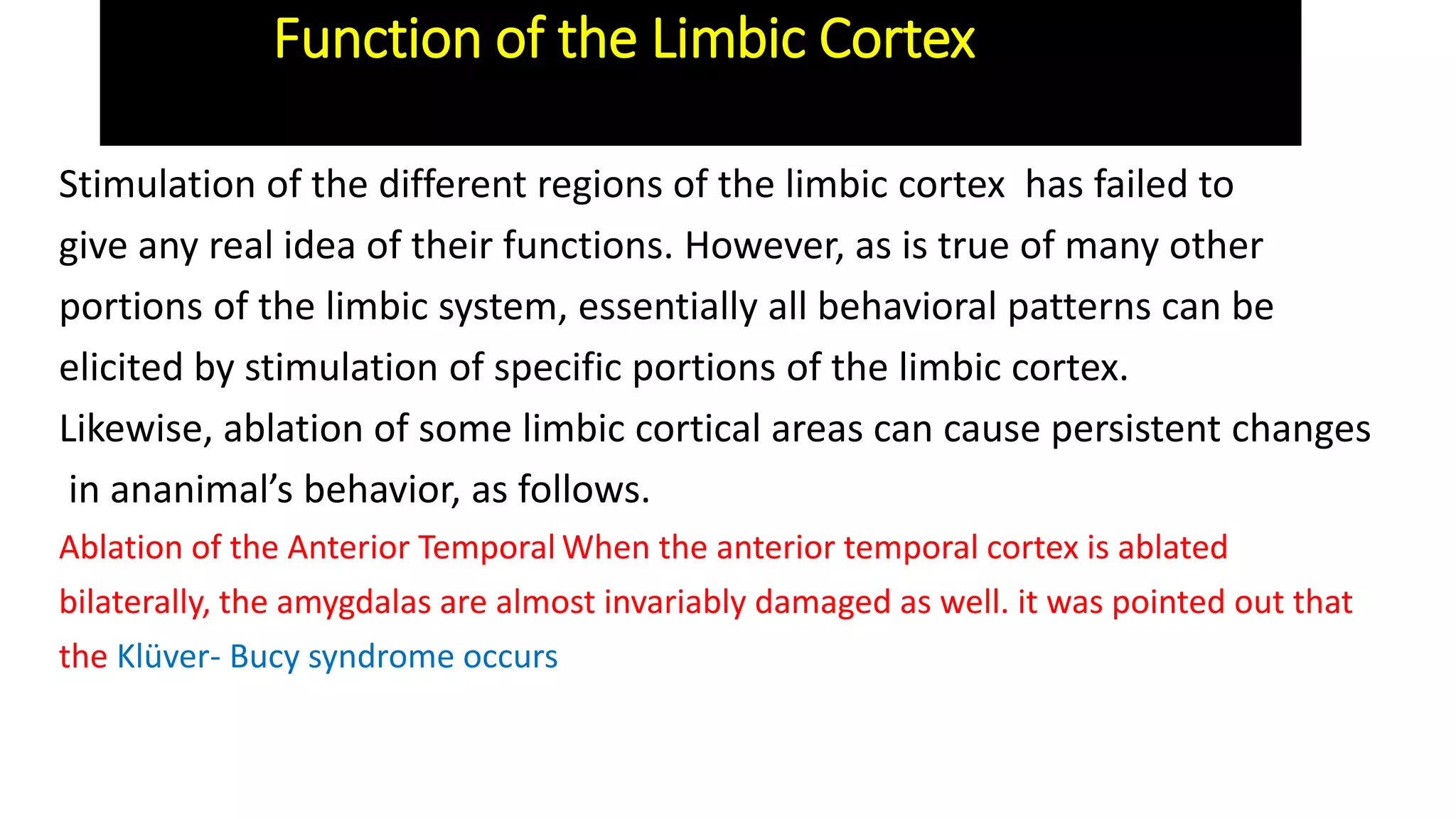 Stimulation of the different regions of the limbic cortex has failed to
give any real idea of their functions. However, as is true of many other
portions of the limbic system, essentially all behavioral patterns can be
elicited by stimulation of specific portions of the limbic cortex.
Likewise, ablation of some limbic cortical areas can cause persistent changes
in ananimal’s behavior, as follows.
Ablation of the Anterior Temporal When the anterior temporal cortex is ablated
bilaterally, the amygdalas are almost invariably damaged as well. it was pointed out that
the Klüver- Bucy syndrome occurs
Function of the Limbic Cortex
 