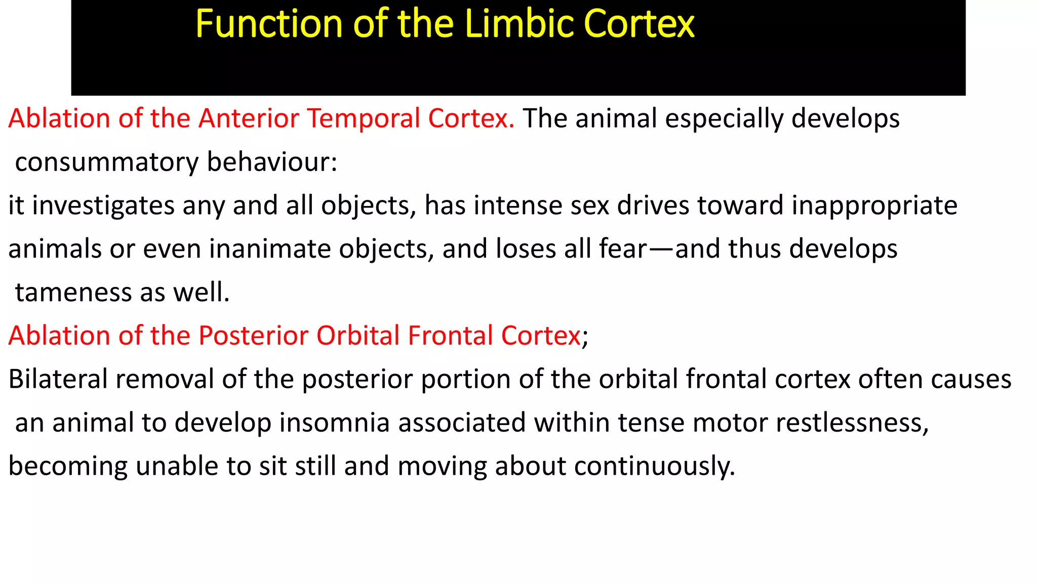 Ablation of the Anterior Temporal Cortex. The animal especially develops
consummatory behaviour:
it investigates any and all objects, has intense sex drives toward inappropriate
animals or even inanimate objects, and loses all fear—and thus develops
tameness as well.
Ablation of the Posterior Orbital Frontal Cortex;
Bilateral removal of the posterior portion of the orbital frontal cortex often causes
an animal to develop insomnia associated within tense motor restlessness,
becoming unable to sit still and moving about continuously.
Function of the Limbic Cortex
 