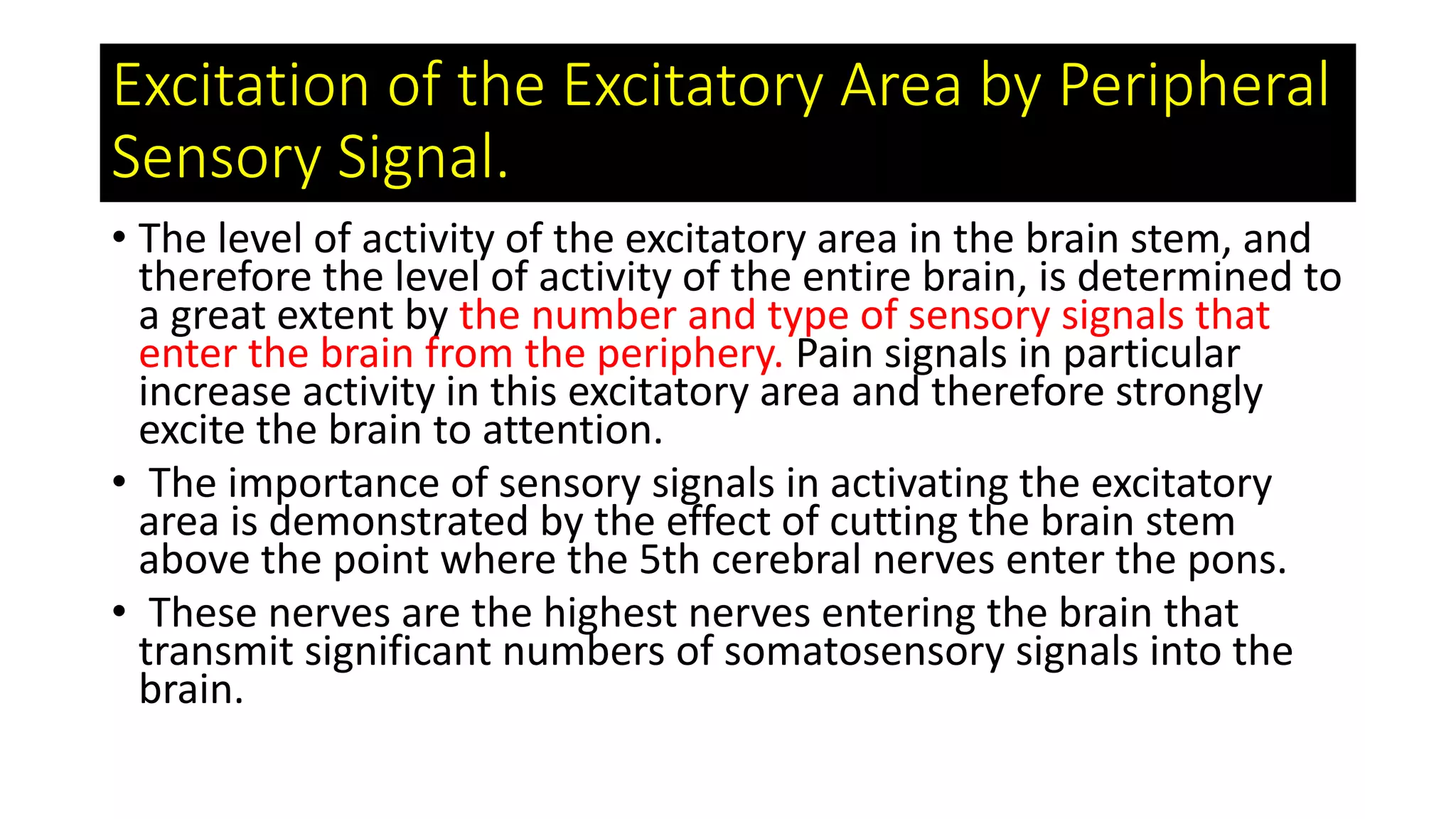 • The level of activity of the excitatory area in the brain stem, and
therefore the level of activity of the entire brain, is determined to
a great extent by the number and type of sensory signals that
enter the brain from the periphery. Pain signals in particular
increase activity in this excitatory area and therefore strongly
excite the brain to attention.
• The importance of sensory signals in activating the excitatory
area is demonstrated by the effect of cutting the brain stem
above the point where the 5th cerebral nerves enter the pons.
• These nerves are the highest nerves entering the brain that
transmit significant numbers of somatosensory signals into the
brain.
Excitation of the Excitatory Area by Peripheral
Sensory Signal.
 