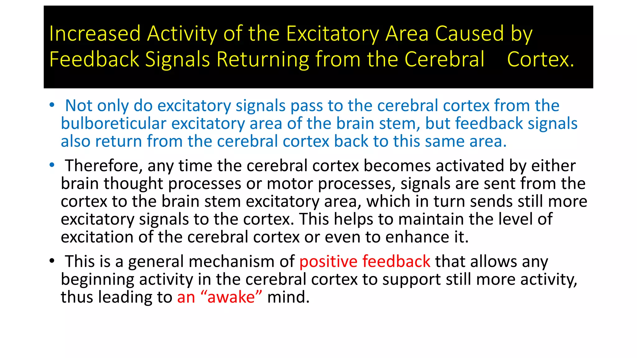 Increased Activity of the Excitatory Area Caused by
Feedback Signals Returning from the Cerebral Cortex.
• Not only do excitatory signals pass to the cerebral cortex from the
bulboreticular excitatory area of the brain stem, but feedback signals
also return from the cerebral cortex back to this same area.
• Therefore, any time the cerebral cortex becomes activated by either
brain thought processes or motor processes, signals are sent from the
cortex to the brain stem excitatory area, which in turn sends still more
excitatory signals to the cortex. This helps to maintain the level of
excitation of the cerebral cortex or even to enhance it.
• This is a general mechanism of positive feedback that allows any
beginning activity in the cerebral cortex to support still more activity,
thus leading to an “awake” mind.
 