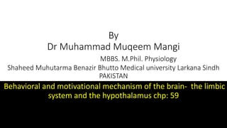 By
Dr Muhammad Muqeem Mangi
MBBS. M.Phil. Physiology
Shaheed Muhutarma Benazir Bhutto Medical university Larkana Sindh
PAKISTAN
Behavioral and motivational mechanism of the brain- the limbic
system and the hypothalamus chp: 59
 