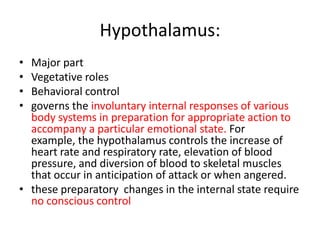 Hypothalamus:
• Major part
• Vegetative roles
• Behavioral control
• governs the involuntary internal responses of various
  body systems in preparation for appropriate action to
  accompany a particular emotional state. For
  example, the hypothalamus controls the increase of
  heart rate and respiratory rate, elevation of blood
  pressure, and diversion of blood to skeletal muscles
  that occur in anticipation of attack or when angered.
• these preparatory changes in the internal state require
  no conscious control
 