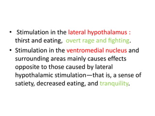 • Stimulation in the lateral hypothalamus :
  thirst and eating, overt rage and ﬁghting.
• Stimulation in the ventromedial nucleus and
  surrounding areas mainly causes effects
  opposite to those caused by lateral
  hypothalamic stimulation—that is, a sense of
  satiety, decreased eating, and tranquility.
 