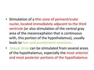 • Stimulation of a thin zone of periventricular
  nuclei, located immediately adjacent to the third
  ventricle (or also stimulation of the central gray
  area of the mesencephalon that is continuous
  with, this portion of the hypothalamus), usually
  leads to fear and punishment reactions.
• Sexual drive can be stimulated from several areas
  of the hypothalamus, especially the most anterior
  and most posterior portions of the hypothalamus
 