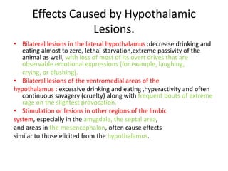 Effects Caused by Hypothalamic
                  Lesions.
• Bilateral lesions in the lateral hypothalamus :decrease drinking and
   eating almost to zero, lethal starvation,extreme passivity of the
   animal as well, with loss of most of its overt drives that are
   observable emotional expressions (for example, laughing,
   crying, or blushing).
• Bilateral lesions of the ventromedial areas of the
hypothalamus : excessive drinking and eating ,hyperactivity and often
   continuous savagery (cruelty) along with frequent bouts of extreme
   rage on the slightest provocation.
• Stimulation or lesions in other regions of the limbic
system, especially in the amygdala, the septal area,
and areas in the mesencephalon, often cause effects
similar to those elicited from the hypothalamus.
 