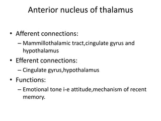 Anterior nucleus of thalamus

• Afferent connections:
  – Mammillothalamic tract,cingulate gyrus and
    hypothalamus
• Efferent connections:
  – Cingulate gyrus,hypothalamus
• Functions:
  – Emotional tone i-e attitude,mechanism of recent
    memory.
 