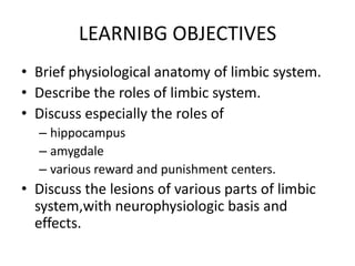 LEARNIBG OBJECTIVES
• Brief physiological anatomy of limbic system.
• Describe the roles of limbic system.
• Discuss especially the roles of
  – hippocampus
  – amygdale
  – various reward and punishment centers.
• Discuss the lesions of various parts of limbic
  system,with neurophysiologic basis and
  effects.
 