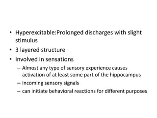 • Hyperexcitable:Prolonged discharges with slight
  stimulus
• 3 layered structure
• Involved in sensations
  – Almost any type of sensory experience causes
    activation of at least some part of the hippocampus
  – incoming sensory signals
  – can initiate behavioral reactions for different purposes
 