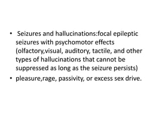 • Seizures and hallucinations:focal epileptic
  seizures with psychomotor effects
  (olfactory,visual, auditory, tactile, and other
  types of hallucinations that cannot be
  suppressed as long as the seizure persists)
• pleasure,rage, passivity, or excess sex drive.
 