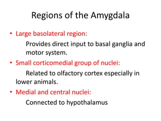 Regions of the Amygdala
• Large basolateral region:
     Provides direct input to basal ganglia and
     motor system.
• Small corticomedial group of nuclei:
     Related to olfactory cortex especially in
  lower animals.
• Medial and central nuclei:
     Connected to hypothalamus
 