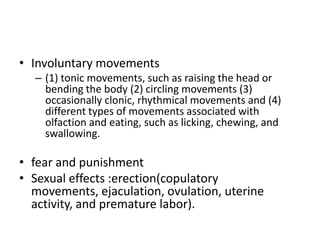 • Involuntary movements
  – (1) tonic movements, such as raising the head or
    bending the body (2) circling movements (3)
    occasionally clonic, rhythmical movements and (4)
    different types of movements associated with
    olfaction and eating, such as licking, chewing, and
    swallowing.

• fear and punishment
• Sexual effects :erection(copulatory
  movements, ejaculation, ovulation, uterine
  activity, and premature labor).
 