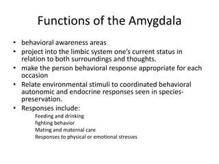 Functions of the Amygdala
• behavioral awareness areas
• project into the limbic system one’s current status in
  relation to both surroundings and thoughts.
• make the person behavioral response appropriate for each
  occasion
• Relate environmental stimuli to coordinated behavioral
  autonomic and endocrine responses seen in species-
  preservation.
• Responses include:
      Feeding and drinking
      fighting behavior
      Mating and maternal care
      Responses to physical or emotional stresses
 
