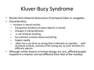 Kluver-Bucy Syndrome
• Results from bilateral destruction of temporal lobes or amygdala.
• Characteristics:
   – Increase in sexual activity.
   – Compulsive tendency to place objects in mouth.
   – Changes in eating behavior.
   – is not afraid of anything
   – has extreme curiosity about everything
   – forgets rapidly
   – often has a sex drive so strong that it attempts to copulate with
       immature animals, animals of the wrong sex, or even animals of a
       different species.
• Although similar lesions in human beings are rare, afﬂicted people
  respond in a manner not too different from that of the monkey.
 