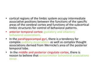 • cortical regions of the limbic system occupy intermediate
  associative positions between the functions of the speciﬁc
  areas of the cerebral cortex and functions of the subcortical
  limbic structures for control of behavioral patterns.
• anterior temporal cortex: gustatory and olfactory
  behavioral associations.
• In the parahippocampal gyri, there is a tendency for
  complex auditory associations as well as complex thought
  associations derived from Wernicke’s area of the posterior
  temporal lobe.
• In the middle and posterior cingulate cortex, there is
  reason to believe that sensorimotor behavioral associations
  occur.
 
