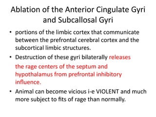 Ablation of the Anterior Cingulate Gyri
         and Subcallosal Gyri
• portions of the limbic cortex that communicate
  between the prefrontal cerebral cortex and the
  subcortical limbic structures.
• Destruction of these gyri bilaterally releases
  the rage centers of the septum and
  hypothalamus from prefrontal inhibitory
  inﬂuence.
• Animal can become vicious i-e VIOLENT and much
  more subject to ﬁts of rage than normally.
 