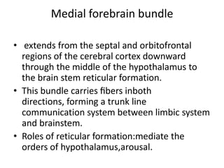 Medial forebrain bundle

• extends from the septal and orbitofrontal
  regions of the cerebral cortex downward
  through the middle of the hypothalamus to
  the brain stem reticular formation.
• This bundle carries ﬁbers inboth
  directions, forming a trunk line
  communication system between limbic system
  and brainstem.
• Roles of reticular formation:mediate the
  orders of hypothalamus,arousal.
 