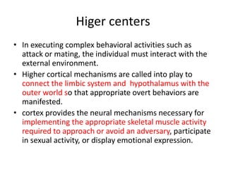 Higer centers
• In executing complex behavioral activities such as
  attack or mating, the individual must interact with the
  external environment.
• Higher cortical mechanisms are called into play to
  connect the limbic system and hypothalamus with the
  outer world so that appropriate overt behaviors are
  manifested.
• cortex provides the neural mechanisms necessary for
  implementing the appropriate skeletal muscle activity
  required to approach or avoid an adversary, participate
  in sexual activity, or display emotional expression.
 