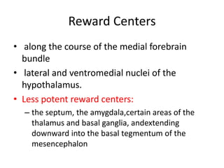 Reward Centers
• along the course of the medial forebrain
  bundle
• lateral and ventromedial nuclei of the
  hypothalamus.
• Less potent reward centers:
  – the septum, the amygdala,certain areas of the
    thalamus and basal ganglia, andextending
    downward into the basal tegmentum of the
    mesencephalon
 