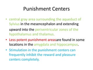 Punishment Centers
• central gray area surrounding the aqueduct of
  Sylvius in the mesencephalon and extending
  upward into the periventricular zones of the
  hypothalamus and thalamus.
• Less potent punishment areasare found in some
  locations in the amygdala and hippocampus.
• Stimulation in the punishment centers can
  frequently inhibit the reward and pleasure
  centers completely.
 