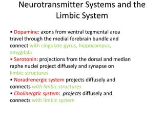 Neurotransmitter Systems and the
            Limbic System
• Dopamine: axons from ventral tegmental area
travel through the medial forebrain bundle and
connect with cingulate gyrus, hippocampus,
amygdala
• Serotonin: projections from the dorsal and median
raphe nuclei project diffusely and synapse on
limbic structures
• Noradrenergic system projects diffusely and
connects with limbic structures
• Cholinergtic system: projects diffusely and
connects with limbic system
 