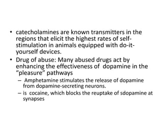 • catecholamines are known transmitters in the
  regions that elicit the highest rates of self-
  stimulation in animals equipped with do-it-
  yourself devices.
• Drug of abuse: Many abused drugs act by
  enhancing the effectiveness of dopamine in the
  “pleasure” pathways
  – Amphetamine stimulates the release of dopamine
    from dopamine-secreting neurons.
  – is cocaine, which blocks the reuptake of sdopamine at
    synapses
 