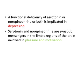 • A functional deficiency of serotonin or
  norepinephrine or both is implicated in
  depression
• Serotonin and norepinephrine are synaptic
  messengers in the limbic regions of the brain
  involved in pleasure and motivation
 