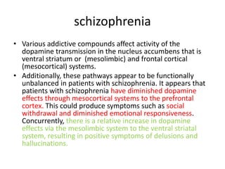 schizophrenia
• Various addictive compounds affect activity of the
  dopamine transmission in the nucleus accumbens that is
  ventral striatum or (mesolimbic) and frontal cortical
  (mesocortical) systems.
• Additionally, these pathways appear to be functionally
  unbalanced in patients with schizophrenia. It appears that
  patients with schizophrenia have diminished dopamine
  effects through mesocortical systems to the prefrontal
  cortex. This could produce symptoms such as social
  withdrawal and diminished emotional responsiveness.
  Concurrently, there is a relative increase in dopamine
  effects via the mesolimbic system to the ventral striatal
  system, resulting in positive symptoms of delusions and
  hallucinations.
 