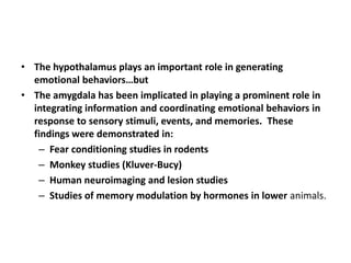 • The hypothalamus plays an important role in generating
  emotional behaviors…but
• The amygdala has been implicated in playing a prominent role in
  integrating information and coordinating emotional behaviors in
  response to sensory stimuli, events, and memories. These
  findings were demonstrated in:
   – Fear conditioning studies in rodents
   – Monkey studies (Kluver-Bucy)
   – Human neuroimaging and lesion studies
   – Studies of memory modulation by hormones in lower animals.
 