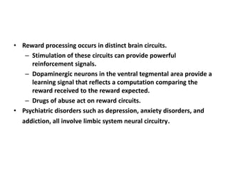 • Reward processing occurs in distinct brain circuits.
   – Stimulation of these circuits can provide powerful
     reinforcement signals.
   – Dopaminergic neurons in the ventral tegmental area provide a
     learning signal that reflects a computation comparing the
     reward received to the reward expected.
   – Drugs of abuse act on reward circuits.
• Psychiatric disorders such as depression, anxiety disorders, and
  addiction, all involve limbic system neural circuitry.
 