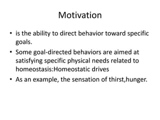 Motivation
• is the ability to direct behavior toward specific
  goals.
• Some goal-directed behaviors are aimed at
  satisfying specific physical needs related to
  homeostasis:Homeostatic drives
• As an example, the sensation of thirst,hunger.
 