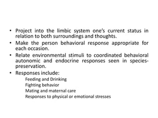 • Project into the limbic system one’s current status in
relation to both surroundings and thoughts.
• Make the person behavioral response appropriate for
each occasion.
• Relate environmental stimuli to coordinated behavioral
autonomic and endocrine responses seen in species-
preservation.
• Responses include:
Feeding and Drinking
Fighting behavior
Mating and maternal care
Responses to physical or emotional stresses
 