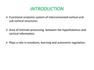  Functional anatomic system of interconnected cortical and
sub cortical structures.
 Area of intimate processing between the hypothalamus and
cortical information.
 Plays a role in emotions, learning and autonomic regulation.
INTRODUCTION
 