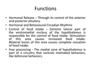 Functions
• Hormonal Release – Through its control of the anterior
and posterior pituitary.
• Hormonal and Behavioural Circadian Rhythms
• Control of food intake - Extreme lateral part of
the ventromedial nucleus of the hypothalamus is
responsible for the control of food intake. Stimulation
of this area causes increased food intake.
Bilateral lesion of this area causes complete cessation
of food intake.
• Fear processing - The medial zone of hypothalamus is
part of a circuitry that controls motivated behaviors,
like defensive behaviors.
 
