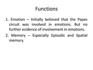 Functions
1. Emotion – Initially believed that the Papez
circuit was involved in emotions. But no
further evidence of involvement in emotions.
2. Memory – Especially Episodic and Spatial
memory.
 