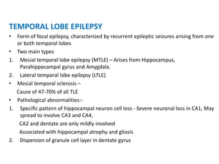 TEMPORAL LOBE EPILEPSY
• Form of focal epilepsy, characterized by recurrent epileptic seizures arising from one
or both temporal lobes
• Two main types
1. Mesial temporal lobe epilepsy (MTLE) – Arises from Hippocampus,
Parahippocampal gyrus and Amygdala.
2. Lateral temporal lobe epilepsy (LTLE)
• Mesial temporal sclerosis –
Cause of 47-70% of all TLE
• Pathological abnormalities:-
1. Specific pattern of hippocampal neuron cell loss - Severe neuronal loss in CA1, May
spread to involve CA3 and CA4,
CA2 and dentate are only mildly involved
Associated with hippocampal atrophy and gliosis
2. Dispersion of granule cell layer in dentate gyrus
 