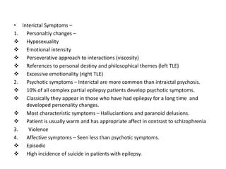 • Interictal Symptoms –
1. Personaltiy changes –
 Hyposexuality
 Emotional intensity
 Perseverative approach to interactions (viscosity)
 References to personal destiny and philosophical themes (left TLE)
 Excessive emotionality (right TLE)
2. Psychotic symptoms – Interictal are more common than intraictal psychosis.
 10% of all complex partial epilepsy patients develop psychotic symptoms.
 Classically they appear in those who have had epilepsy for a long time and
developed personality changes.
 Most characteristic symptoms – Halluciantions and paranoid delusions.
 Patient is usually warm and has appropriate affect in contrast to schizophrenia
3. Violence
4. Affective symptoms – Seen less than psychotic symptoms.
 Episodic
 High incidence of suicide in patients with epilepsy.
 