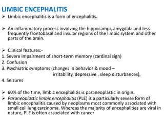 LIMBIC ENCEPHALITIS
 Limbic encephalitis is a form of encephalitis.
 An inflammatory process involving the hippocampi, amygdala and less
frequently frontobasal and insular regions of the limbic system and other
parts of the brain.
 Clinical features:-
1. Severe impairment of short-term memory (cardinal sign)
2. Confusion
3. Psychiatric symptoms (changes in behavior & mood –
irritability, depressive , sleep disturbances),
4. Seizures
 60% of the time, limbic encephalitis is paraneoplastic in origin.
 Paraneoplastic limbic encephalitis (PLE) is a particularly severe form of
limbic encephalitis caused by neoplasms most commonly associated with
small cell lung carcinoma. Whereas the majority of encephalities are viral in
nature, PLE is often associated with cancer
 