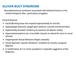 KLUVER-BUCY SYNDROME
Neurobehavioural syndrome associated with bilateral lesions in the
medial temporal lobe , particularly amygdala.
Clinical features
 Facial Blunting (may not respond appropriately to stimuli)
 Hyperphagia (extreme weight gain without a strictly monitored diet)
 Hyperorality (marked tendency to examine all objects orally)
 Hypermetamorphosis (an irresistible impulse to attend & react to visual
stimuli)
 Inappropriate Sexual Behavior (Hyper sexuality
 Visual Agnosia/ "psychic blindness" (inability to visually recognize
objects)
 A combination of 3 or more symptoms is typically suggestive of the
diagnosis.
 