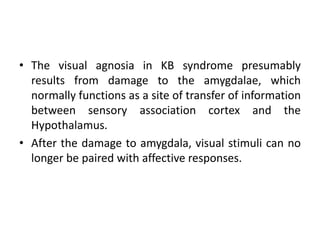 • The visual agnosia in KB syndrome presumably
results from damage to the amygdalae, which
normally functions as a site of transfer of information
between sensory association cortex and the
Hypothalamus.
• After the damage to amygdala, visual stimuli can no
longer be paired with affective responses.
 