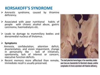 KORSAKOFF’S SYNDROME
 Amnestic syndrome, caused by thiamine
deficiency.
 Associated with poor nutritional habits of
people with chronic alcohol abuse, gastric
carcinoma, haemodialysis etc.
 Leads to damage to mammillary bodies and
dorsomedial nucleus of thalamus.
 Symptoms
Amnesia, confabulation, attention deficit,
disorientation, and vision impairment, change
in personality like - lack of initiatives,
spontaneity, lack of interest or concern,
executive function deficits.
 Recent memory more affected than remote,
Immediate recall is usually preserved.
 